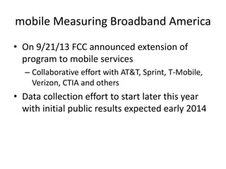 mobile Measuring Broadband America
• On 9/21/13 FCC announced extension of
program to mobile services
– Collaborative effort with AT&T, Sprint, T-Mobile,
Verizon, CTIA and others
• Data collection effort to start later this year
with initial public results expected early 2014
 