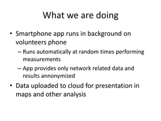 What we are doing
• Smartphone app runs in background on
volunteers phone
– Runs automatically at random times performing
measurements
– App provides only network related data and
results annonymized
• Data uploaded to cloud for presentation in
maps and other analysis
 