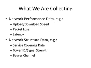 What We Are Collecting
• Network Performance Data, e.g.:
– Upload/Download Speed
– Packet Loss
– Latency
• Network Structure Data, e.g.:
– Service Coverage Data
– Tower ID/Signal Strength
– Bearer Channel
 