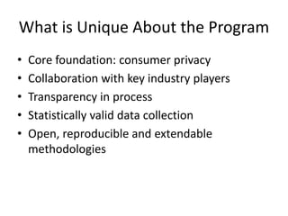 What is Unique About the Program
• Core foundation: consumer privacy
• Collaboration with key industry players
• Transparency in process
• Statistically valid data collection
• Open, reproducible and extendable
methodologies
 