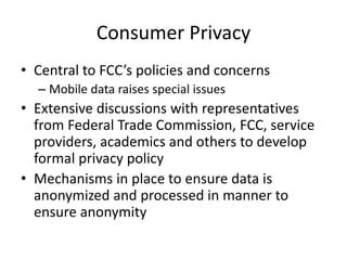 Consumer Privacy
• Central to FCC’s policies and concerns
– Mobile data raises special issues
• Extensive discussions with representatives
from Federal Trade Commission, FCC, service
providers, academics and others to develop
formal privacy policy
• Mechanisms in place to ensure data is
anonymized and processed in manner to
ensure anonymity
 