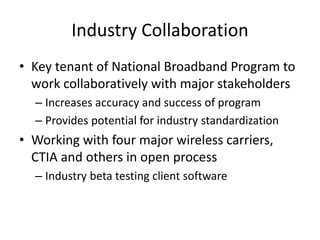 Industry Collaboration
• Key tenant of National Broadband Program to
work collaboratively with major stakeholders
– Increases accuracy and success of program
– Provides potential for industry standardization
• Working with four major wireless carriers,
CTIA and others in open process
– Industry beta testing client software
 