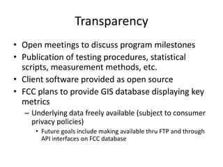 Transparency
• Open meetings to discuss program milestones
• Publication of testing procedures, statistical
scripts, measurement methods, etc.
• Client software provided as open source
• FCC plans to provide GIS database displaying key
metrics
– Underlying data freely available (subject to consumer
privacy policies)
• Future goals include making available thru FTP and through
API interfaces on FCC database
 