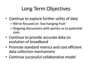 Long Term Objectives
• Continue to explore further utility of data
– We’ve focused on ‘low hanging fruit’
– Ongoing discussions with parties as to potential
uses
• Continue to provide accurate data on
evolution of broadband
• Promote standard metrics and cost efficient
data collection mechanisms
• Continue successful collaborative model
 