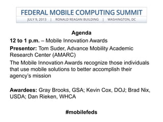 Agenda
12 to 1 p.m. – Mobile Innovation Awards
Presentor: Tom Suder, Advance Mobility Academic
Research Center (AMARC)
The Mobile Innovation Awards recognize those individuals
that use mobile solutions to better accomplish their
agency’s mission
Awardees: Gray Brooks, GSA; Kevin Cox, DOJ; Brad Nix,
USDA; Dan Rieken, WHCA
#mobilefeds
 