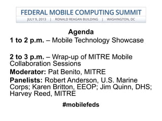 Agenda
1 to 2 p.m. – Mobile Technology Showcase
2 to 3 p.m. – Wrap-up of MITRE Mobile
Collaboration Sessions
Moderator: Pat Benito, MITRE
Panelists: Robert Anderson, U.S. Marine
Corps; Karen Britton, EEOP; Jim Quinn, DHS;
Harvey Reed, MITRE
#mobilefeds
 
