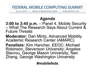 Agenda
3:00 to 3:45 p.m. – Panel 4, Mobile Security
– What The Research Says About Current &
Future Threats
Moderator: Dan Mintz, Advanced Mobility
Academic Research Center (AMARC)
Panelists: Kim Hancher, EEOC; Michael
Robinson, Stevenson University; Angelos
Stavrou, George Mason University; Nan
Zhang, George Washington University
#mobilefeds
 