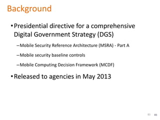 83
Background
•Presidential directive for a comprehensive
Digital Government Strategy (DGS)
–Mobile Security Reference Architecture (MSRA) - Part A
–Mobile security baseline controls
–Mobile Computing Decision Framework (MCDF)
•Released to agencies in May 2013
83
 