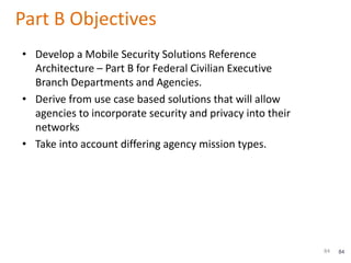 84
Part B Objectives
• Develop a Mobile Security Solutions Reference
Architecture – Part B for Federal Civilian Executive
Branch Departments and Agencies.
• Derive from use case based solutions that will allow
agencies to incorporate security and privacy into their
networks
• Take into account differing agency mission types.
84
 