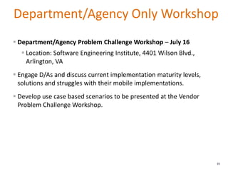 Department/Agency Only Workshop
85
 Department/Agency Problem Challenge Workshop – July 16
 Location: Software Engineering Institute, 4401 Wilson Blvd.,
Arlington, VA
 Engage D/As and discuss current implementation maturity levels,
solutions and struggles with their mobile implementations.
 Develop use case based scenarios to be presented at the Vendor
Problem Challenge Workshop.
 