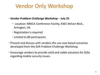 Vendor Only Workshop
86
 Vendor Problem Challenge Workshop – July 25
 Location: NRECA Conference Facility, 4301 Wilson Blvd.,
Arlington, VA
 Registration is required
 Limited to 80 participants
 Present and discuss with vendors the use case based scenarios
developed from the D/A Problem Challenge Workshop.
 Encourage vendors to provide solid and viable solutions for D/As
regarding mobile security issues.
 