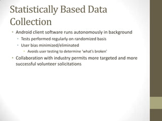 Statistically Based Data
Collection
• Android client software runs autonomously in background
• Tests performed regularly on randomized basis
• User bias minimized/eliminated
• Avoids user testing to determine ‘what’s broken’
• Collaboration with industry permits more targeted and more
successful volunteer solicitations
 