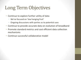 Long Term Objectives
• Continue to explore further utility of data
• We’ve focused on ‘low hanging fruit’
• Ongoing discussions with parties as to potential uses
• Continue to provide accurate data on evolution of broadband
• Promote standard metrics and cost efficient data collection
mechanisms
• Continue successful collaborative model
 