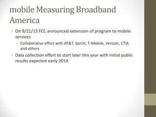 mobile Measuring Broadband
America
• On 9/21/13 FCC announced extension of program to mobile
services
• Collaborative effort with AT&T, Sprint, T-Mobile, Verizon, CTIA
and others
• Data collection effort to start later this year with initial public
results expected early 2014
 