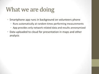 What we are doing
• Smartphone app runs in background on volunteers phone
• Runs automatically at random times performing measurements
• App provides only network related data and results annonymized
• Data uploaded to cloud for presentation in maps and other
analysis
 
