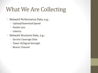 What We Are Collecting
• Network Performance Data, e.g.:
• Upload/Download Speed
• Packet Loss
• Latency
• Network Structure Data, e.g.:
• Service Coverage Data
• Tower ID/Signal Strength
• Bearer Channel
 