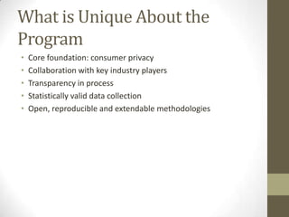 What is Unique About the
Program
• Core foundation: consumer privacy
• Collaboration with key industry players
• Transparency in process
• Statistically valid data collection
• Open, reproducible and extendable methodologies
 