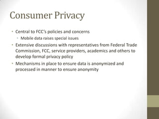 Consumer Privacy
• Central to FCC’s policies and concerns
• Mobile data raises special issues
• Extensive discussions with representatives from Federal Trade
Commission, FCC, service providers, academics and others to
develop formal privacy policy
• Mechanisms in place to ensure data is anonymized and
processed in manner to ensure anonymity
 