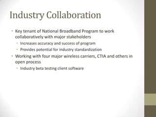 Industry Collaboration
• Key tenant of National Broadband Program to work
collaboratively with major stakeholders
• Increases accuracy and success of program
• Provides potential for industry standardization
• Working with four major wireless carriers, CTIA and others in
open process
• Industry beta testing client software
 
