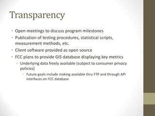 Transparency
• Open meetings to discuss program milestones
• Publication of testing procedures, statistical scripts,
measurement methods, etc.
• Client software provided as open source
• FCC plans to provide GIS database displaying key metrics
• Underlying data freely available (subject to consumer privacy
policies)
• Future goals include making available thru FTP and through API
interfaces on FCC database
 