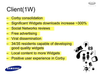 Client(1W)
– Corby consolidation
– Significant Widgets downloads increase ~300%
– Social Networks reviews
– Free advertising
– Viral dissemination
– 34/35 residents capable of developing
  good quality widgets
– Local content to more Widgets
– Positive user experience in Corby
 