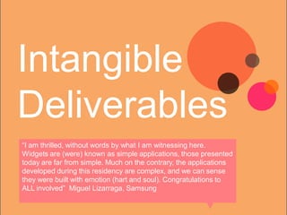 Intangible
Deliverables
“I am thrilled, without words by what I am witnessing here.
Widgets are (were) known as simple applications, those presented
today are far from simple. Much on the contrary, the applications
developed during this residency are complex, and we can sense
they were built with emotion (hart and soul). Congratulations to
ALL involved” Miguel Lizarraga, Samsung
 