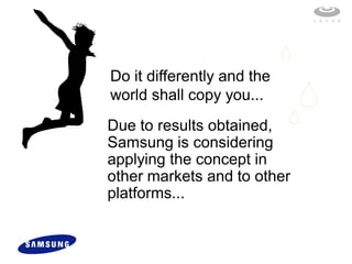 Do it differently and the
world shall copy you...
Due to results obtained,
Samsung is considering
applying the concept in
other markets and to other
platforms...
 