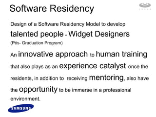 Software Residency
Design of a Software Residency Model to develop

talented people - Widget Designers
(Pós- Graduation Program)

An innovative        approach to human training
that also plays as an experience catalyst once the

residents, in addition to receiving mentoring, also have

the opportunity to be immerse in a professional
environment.
 