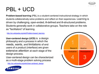 PBL + UCD
Problem-based learning (PBL) is a student-centered instructional strategy in which
students collaboratively solve problems and reflect on their experiences. Learning is
driven by challenging, open-ended, ill-defined and ill-structured problems.
Students generally work in collaborative groups. Teachers take on the role
as "facilitators" of learning.
http://en.wikipedia.org/wiki/Problem-based_learning


User-centered design (UCD) is a design
philosophy and a process in which the
needs, wants, and limitations of end                               1            2
users of a product (interface) are given                         Research    Ideation
extensive attention at each stage of the                        Evaluation   Prototipation
design process.
User-centered design can be characterized
as a multi-stage problem solving process
                                                                   4            3
 http://en.wikipedia.org/wiki/User-centered_design
 