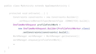 public class MyActivity extends AppCompatActivity {
protected void onCreate(...) {
Constraints constraints = new Constraints.Builder()
.setRequiredNetworkType(NetworkType .CONNECTED).build();
OneTimeWorkRequest profileFetchWork =
new OneTimeWorkRequest.Builder(ProfileFetchWorker.class)
.setConstraints(constraints).build();
WorkManager workManager = WorkManager.getInstance();
workManager.enqueue(profileFetchWork);
…
}
}
 