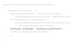public class MyActivity extends AppCompatActivity {
protected void onCreate(...) {
Constraints constraints = new Constraints.Builder()
.setRequiredNetworkType(NetworkType .CONNECTED).build();
OneTimeWorkRequest profileFetchWork =
new OneTimeWorkRequest.Builder(ProfileFetchWorker.class)
.setConstraints(constraints).build();
WorkManager workManager = WorkManager.getInstance();
workManager.enqueue(profileFetchWork);
…
}
}
 