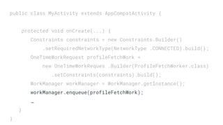 public class MyActivity extends AppCompatActivity {
protected void onCreate(...) {
Constraints constraints = new Constraints.Builder()
.setRequiredNetworkType(NetworkType .CONNECTED).build();
OneTimeWorkRequest profileFetchWork =
new OneTimeWorkReques .Builder(ProfileFetchWorker.class)
.setConstraints(constraints).build();
WorkManager workManager = WorkManager.getInstance();
workManager.enqueue(profileFetchWork);
…
}
}
 