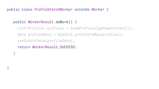 public class ProfileFetchWorker extends Worker {
public WorkerResult doWork() {
List<Profile> profiles = loadProfiles(getAppContext());
Data profileData = ResUtil.profileToMap(profiles);
setOutputData(profileData);
return WorkerResult.SUCCESS;
}
}
 