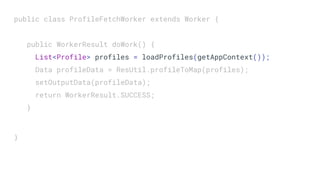 public class ProfileFetchWorker extends Worker {
public WorkerResult doWork() {
List<Profile> profiles = loadProfiles(getAppContext());
Data profileData = ResUtil.profileToMap(profiles);
setOutputData(profileData);
return WorkerResult.SUCCESS;
}
}
 