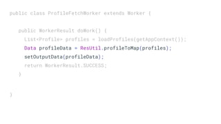 public class ProfileFetchWorker extends Worker {
public WorkerResult doWork() {
List<Profile> profiles = loadProfiles(getAppContext());
Data profileData = ResUtil.profileToMap(profiles);
setOutputData(profileData);
return WorkerResult.SUCCESS;
}
}
 