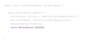 public class ProfileFetchWorker extends Worker {
public WorkerResult doWork() {
List<Profile> profiles = loadProfiles(getAppContext());
Data profileData = ResUtil.profileToMap(profiles);
setOutputData(profileData);
return WorkerResult.SUCCESS;
}
}
 