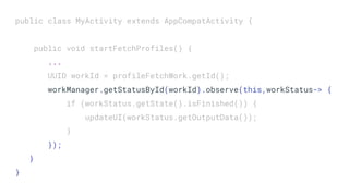 public class MyActivity extends AppCompatActivity {
public void startFetchProfiles() {
...
UUID workId = profileFetchWork.getId();
workManager.getStatusById(workId).observe(this,workStatus-> {
if (workStatus.getState().isFinished()) {
updateUI(workStatus.getOutputData());
}
});
}
}
 