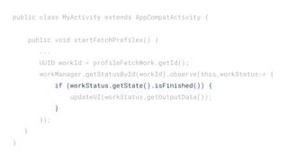 public class MyActivity extends AppCompatActivity {
public void startFetchProfiles() {
...
UUID workId = profileFetchWork.getId();
workManager.getStatusById(workId).observe(this,workStatus-> {
if (workStatus.getState().isFinished()) {
updateUI(workStatus.getOutputData());
}
});
}
}
 
