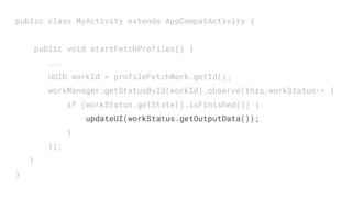 public class MyActivity extends AppCompatActivity {
public void startFetchProfiles() {
...
UUID workId = profileFetchWork.getId();
workManager.getStatusById(workId).observe(this,workStatus-> {
if (workStatus.getState().isFinished()) {
updateUI(workStatus.getOutputData());
}
});
}
}
 