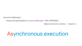 mLocationManager.
requestSingleUpdate(LocationManager.GPS_PROVIDER,
mGpsLocationListener, looper);
Asynchronous execution
 