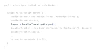 public class LocationWork extends Worker {
public WorkerResult doWork() {
handlerThread = new HandlerThread("MyHandlerThread");
handlerThread.start();
looper = handlerThread.getLooper();
locationTracker = new LocationTracker(getAppContext(), looper);
locationTracker.start();
...
return WorkerResult.SUCCESS;
}
}
 