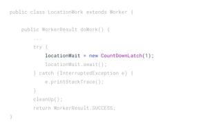 public class LocationWork extends Worker {
public WorkerResult doWork() {
...
try {
locationWait = new CountDownLatch(1);
locationWait.await();
} catch (InterruptedException e) {
e.printStackTrace();
}
cleanUp();
return WorkerResult.SUCCESS;
}
 