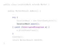 public class LocationWork extends Worker {
public WorkerResult doWork() {
...
try {
locationWait = new CountDownLatch(1);
locationWait.await();
} catch (InterruptedException e) {
e.printStackTrace();
}
cleanUp();
return WorkerResult.SUCCESS;
}
 