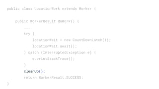 public class LocationWork extends Worker {
public WorkerResult doWork() {
...
try {
locationWait = new CountDownLatch(1);
locationWait.await();
} catch (InterruptedException e) {
e.printStackTrace();
}
cleanUp();
return WorkerResult.SUCCESS;
}
 