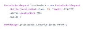 PeriodicWorkRequest locationWork = new PeriodicWorkRequest
.Builder(LocationWork.class, 15, TimeUnit.MINUTES)
.addTag(LocationWork.TAG)
.build();
WorkManager.getInstance().enqueue(locationWork);
 
