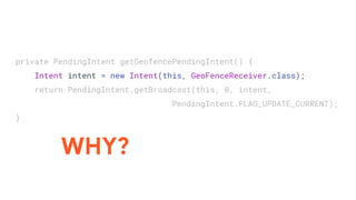 private PendingIntent getGeofencePendingIntent() {
Intent intent = new Intent(this, GeoFenceReceiver.class);
return PendingIntent.getBroadcast(this, 0, intent,
PendingIntent.FLAG_UPDATE_CURRENT);
}
WHY?
 
