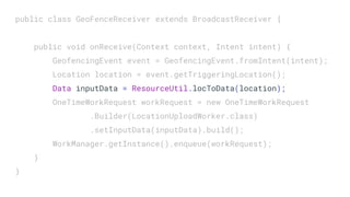 public class GeoFenceReceiver extends BroadcastReceiver {
public void onReceive(Context context, Intent intent) {
GeofencingEvent event = GeofencingEvent.fromIntent(intent);
Location location = event.getTriggeringLocation();
Data inputData = ResourceUtil.locToData(location);
OneTimeWorkRequest workRequest = new OneTimeWorkRequest
.Builder(LocationUploadWorker.class)
.setInputData(inputData).build();
WorkManager.getInstance().enqueue(workRequest);
}
}
 