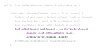 public class GeoFenceReceiver extends BroadcastReceiver {
public void onReceive(Context context, Intent intent) {
GeofencingEvent event = GeofencingEvent.fromIntent(intent);
Location location = event.getTriggeringLocation();
Data inputData = ResourceUtil.locToData(location);
OneTimeWorkRequest workRequest = new OneTimeWorkRequest
.Builder(LocationUploadWorker.class)
.setInputData(inputData).build();
WorkManager.getInstance().enqueue(workRequest);
}
}
 