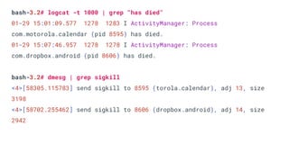 bash-3.2# logcat -t 1000 | grep "has died"
01-29 15:01:09.577 1278 1283 I ActivityManager: Process
com.motorola.calendar (pid 8595) has died.
01-29 15:07:46.957 1278 1278 I ActivityManager: Process
com.dropbox.android (pid 8606) has died.
bash-3.2# dmesg | grep sigkill
<4>[58305.115783] send sigkill to 8595 (torola.calendar), adj 13, size
3198
<4>[58702.255462] send sigkill to 8606 (dropbox.android), adj 14, size
2942
 