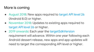More is coming
● August 2018: New apps required to target API level 26
(Android 8.0) or higher.
● November 2018: Updates to existing apps required to
target API level 26 or higher.
● 2019 onwards: Each year the targetSdkVersion
requirement will advance. Within one year following each
Android dessert release, new apps and app updates will
need to target the corresponding API level or higher.
 